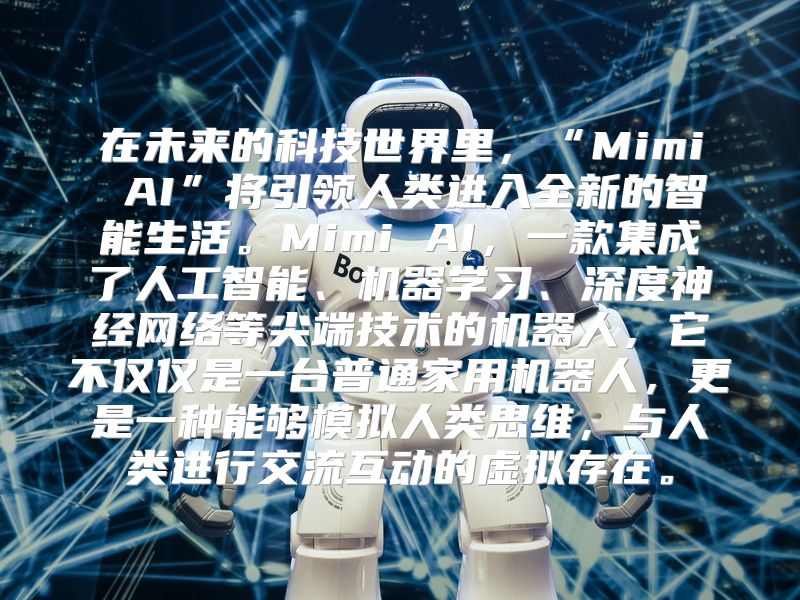 在未来的科技世界里，“Mimi AI”将引领人类进入全新的智能生活。Mimi AI，一款集成了人工智能、机器学习、深度神经网络等尖端技术的机器人，它不仅仅是一台普通家用机器人，更是一种能够模拟人类思维，与人类进行交流互动的虚拟存在。
