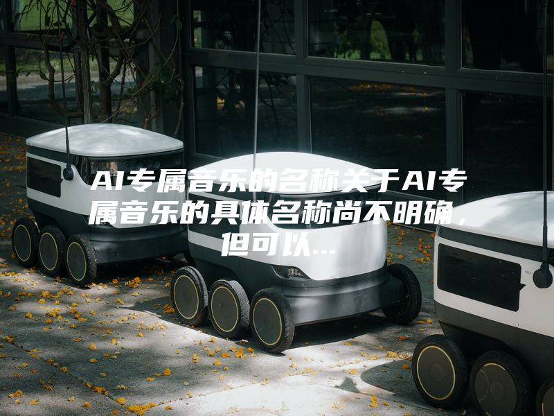 AI专属音乐的名称关于AI专属音乐的具体名称尚不明确，但可以...