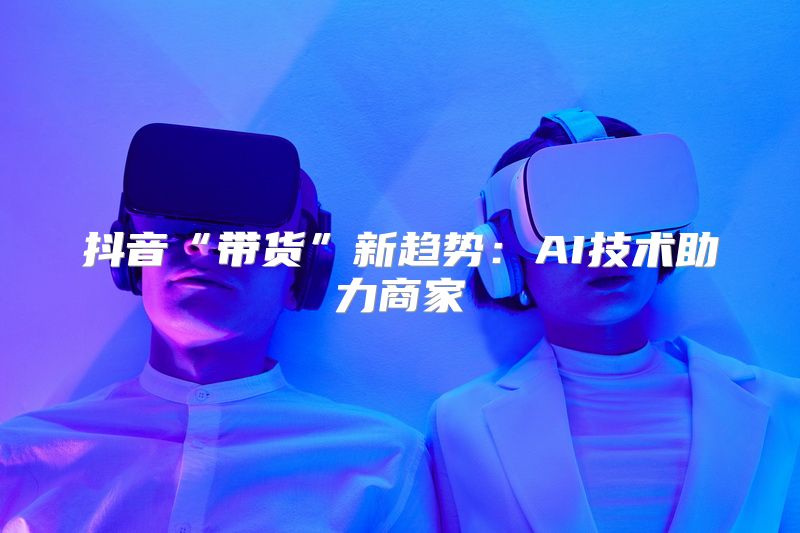 抖音“带货”新趋势：AI技术助力商家