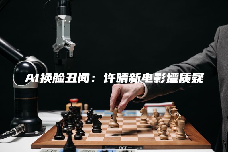 AI换脸丑闻：许晴新电影遭质疑