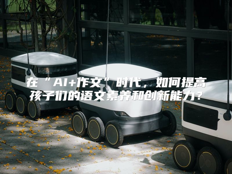 在“AI+作文”时代，如何提高孩子们的语文素养和创新能力？