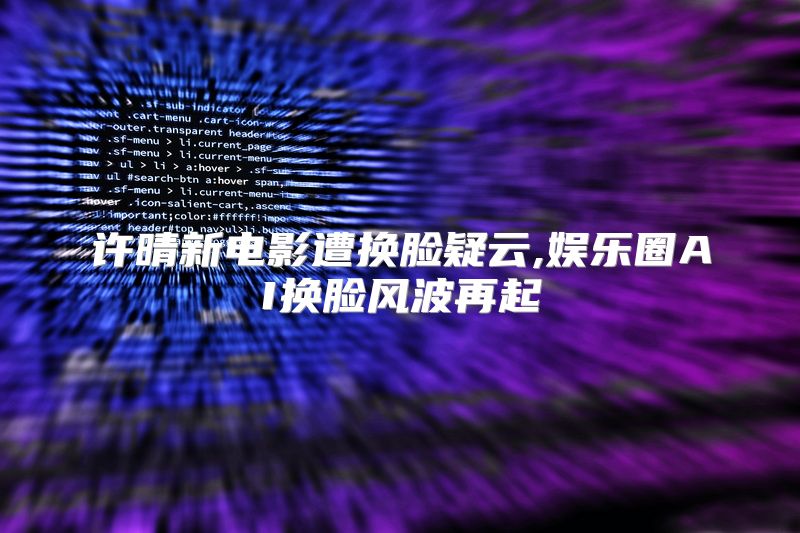 许晴新电影遭换脸疑云,娱乐圈AI换脸风波再起