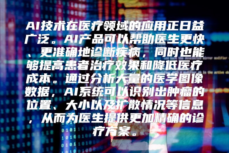 AI技术在医疗领域的应用正日益广泛。AI产品可以帮助医生更快、更准确地诊断疾病，同时也能够提高患者治疗效果和降低医疗成本。通过分析大量的医学图像数据，AI系统可以识别出肿瘤的位置、大小以及扩散情况等信息，从而为医生提供更加精确的诊疗方案。