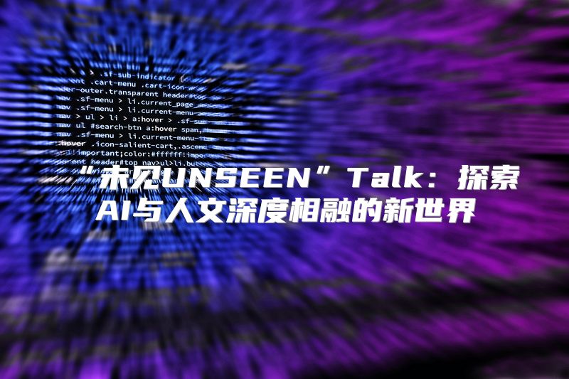 “未见UNSEEN”Talk：探索AI与人文深度相融的新世界