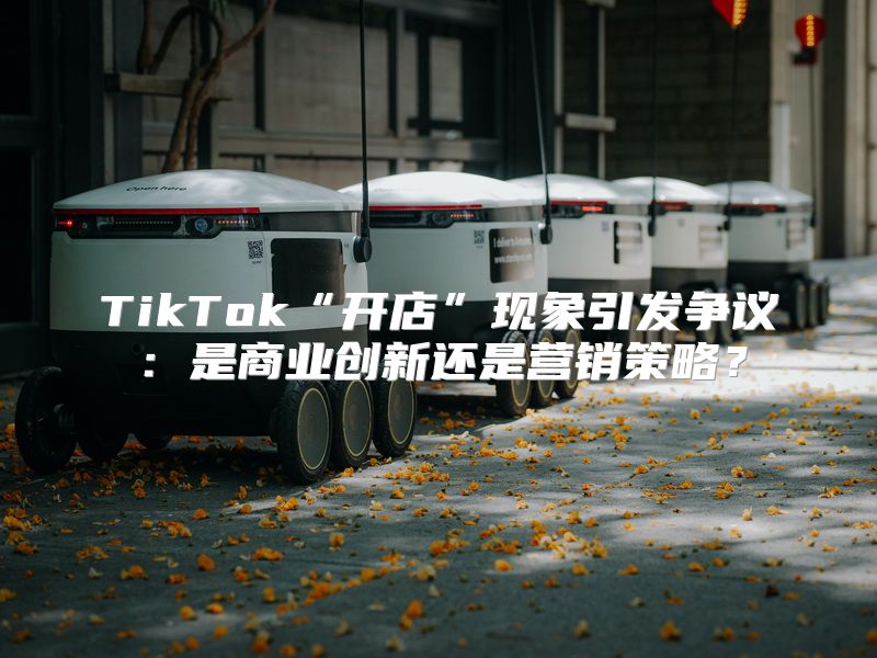 TikTok“开店”现象引发争议：是商业创新还是营销策略？