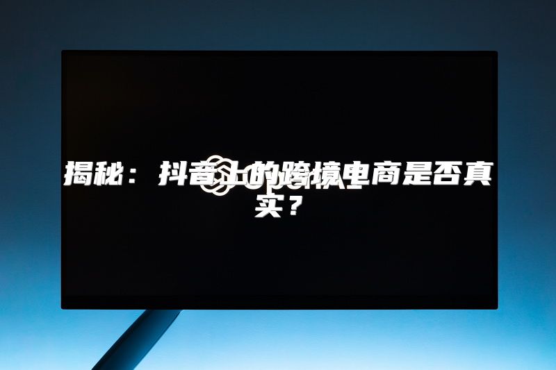 揭秘：抖音上的跨境电商是否真实？