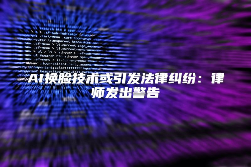AI换脸技术或引发法律纠纷：律师发出警告