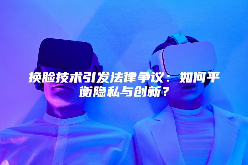 换脸技术引发法律争议：如何平衡隐私与创新？