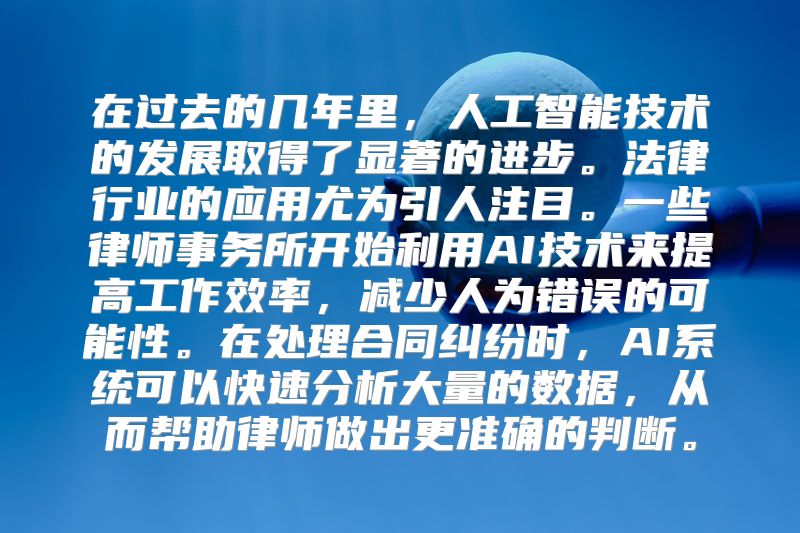在过去的几年里，人工智能技术的发展取得了显著的进步。法律行业的应用尤为引人注目。一些律师事务所开始利用AI技术来提高工作效率，减少人为错误的可能性。在处理合同纠纷时，AI系统可以快速分析大量的数据，从而帮助律师做出更准确的判断。