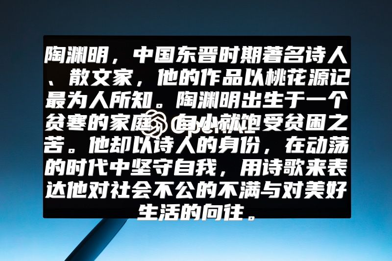 陶渊明，中国东晋时期著名诗人、散文家，他的作品以桃花源记最为人所知。陶渊明出生于一个贫寒的家庭，自小就饱受贫困之苦。他却以诗人的身份，在动荡的时代中坚守自我，用诗歌来表达他对社会不公的不满与对美好生活的向往。