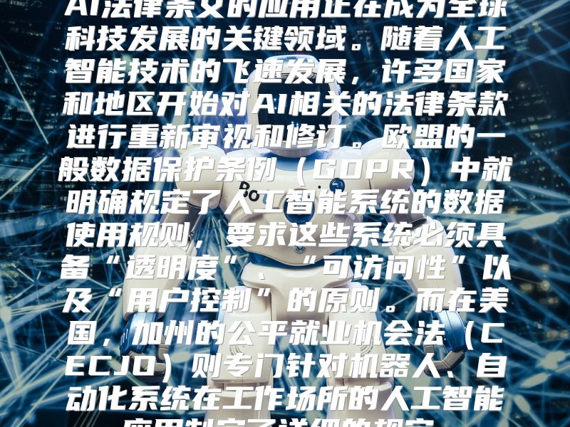 AI法律条文的应用正在成为全球科技发展的关键领域。随着人工智能技术的飞速发展，许多国家和地区开始对AI相关的法律条款进行重新审视和修订。欧盟的一般数据保护条例（GDPR）中就明确规定了人工智能系统的数据使用规则，要求这些系统必须具备“透明度”、“可访问性”以及“用户控制”的原则。而在美国，加州的公平就业机会法（CECJO）则专门针对机器人、自动化系统在工作场所的人工智能应用制定了详细的规定。