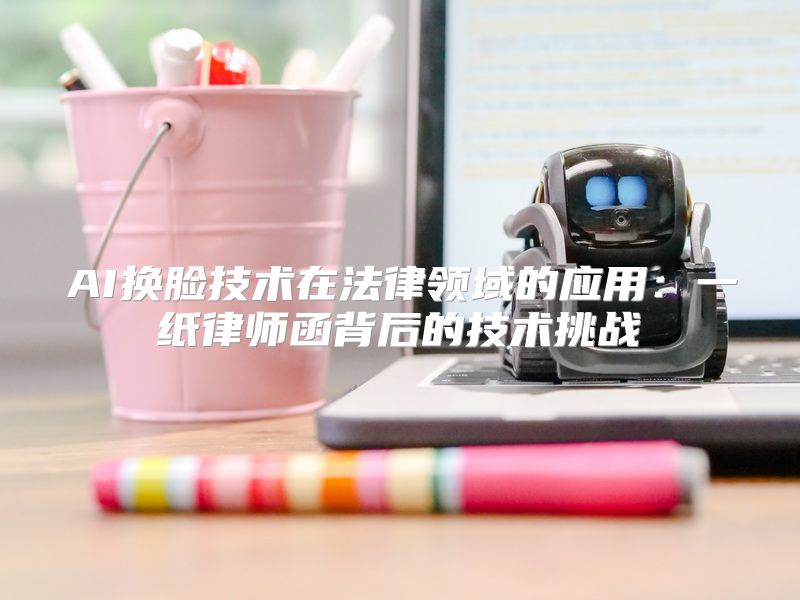 AI换脸技术在法律领域的应用：一纸律师函背后的技术挑战