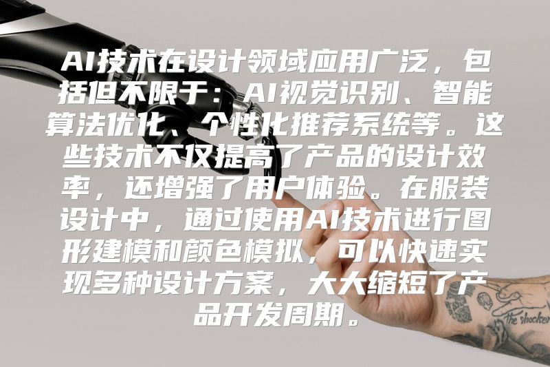AI技术在设计领域应用广泛，包括但不限于：AI视觉识别、智能算法优化、个性化推荐系统等。这些技术不仅提高了产品的设计效率，还增强了用户体验。在服装设计中，通过使用AI技术进行图形建模和颜色模拟，可以快速实现多种设计方案，大大缩短了产品开发周期。