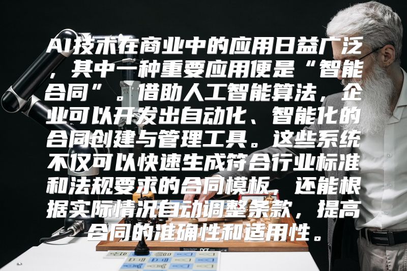 AI技术在商业中的应用日益广泛，其中一种重要应用便是“智能合同”。借助人工智能算法，企业可以开发出自动化、智能化的合同创建与管理工具。这些系统不仅可以快速生成符合行业标准和法规要求的合同模板，还能根据实际情况自动调整条款，提高合同的准确性和适用性。