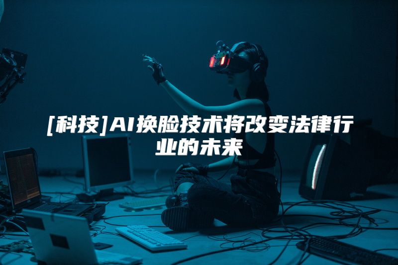 [科技]AI换脸技术将改变法律行业的未来