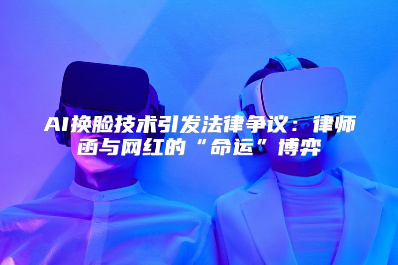 AI换脸技术引发法律争议：律师函与网红的“命运”博弈