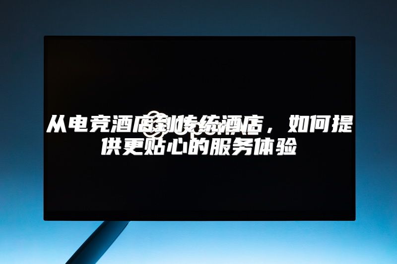 从电竞酒店到传统酒店，如何提供更贴心的服务体验
