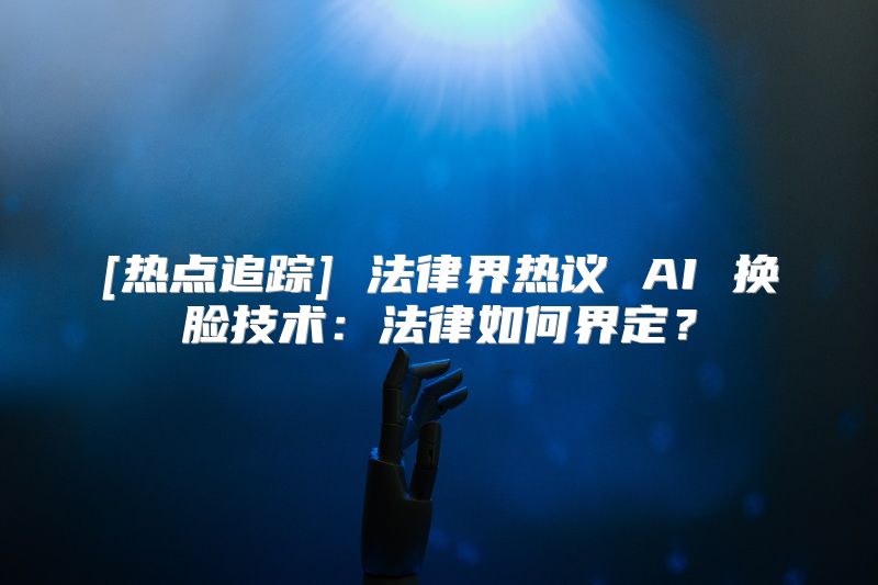 [热点追踪] 法律界热议 AI 换脸技术：法律如何界定？