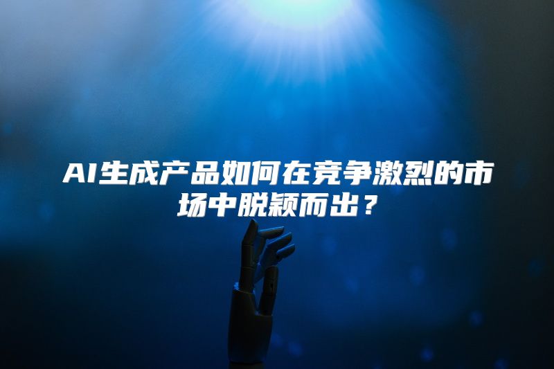 AI生成产品如何在竞争激烈的市场中脱颖而出？