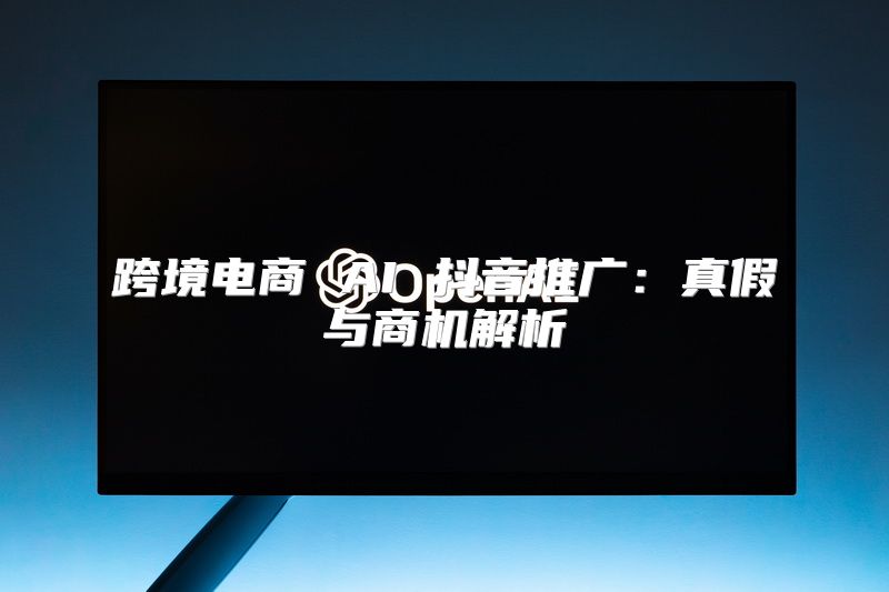跨境电商 AI 抖音推广：真假与商机解析
