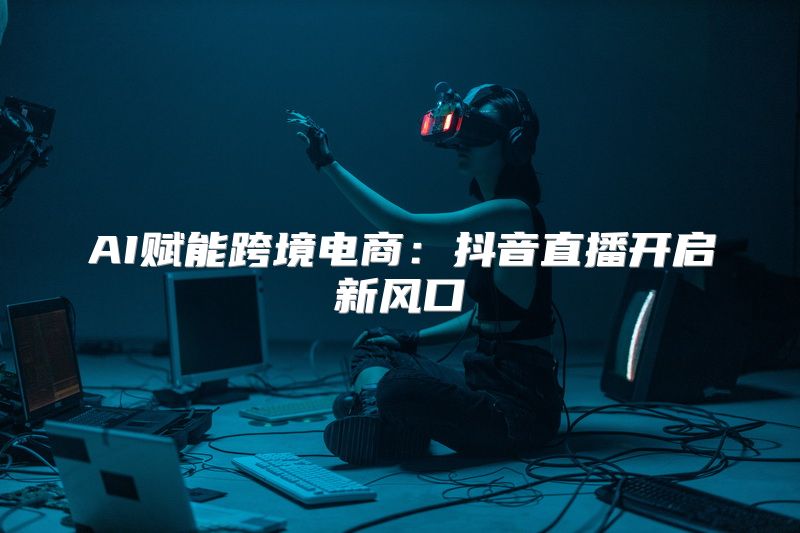 AI赋能跨境电商：抖音直播开启新风口