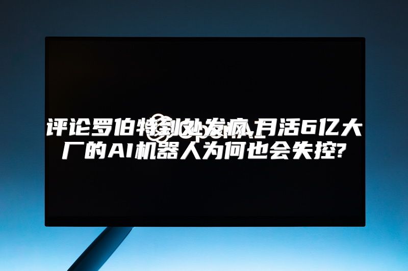 评论罗伯特到处发疯,月活6亿大厂的AI机器人为何也会失控?