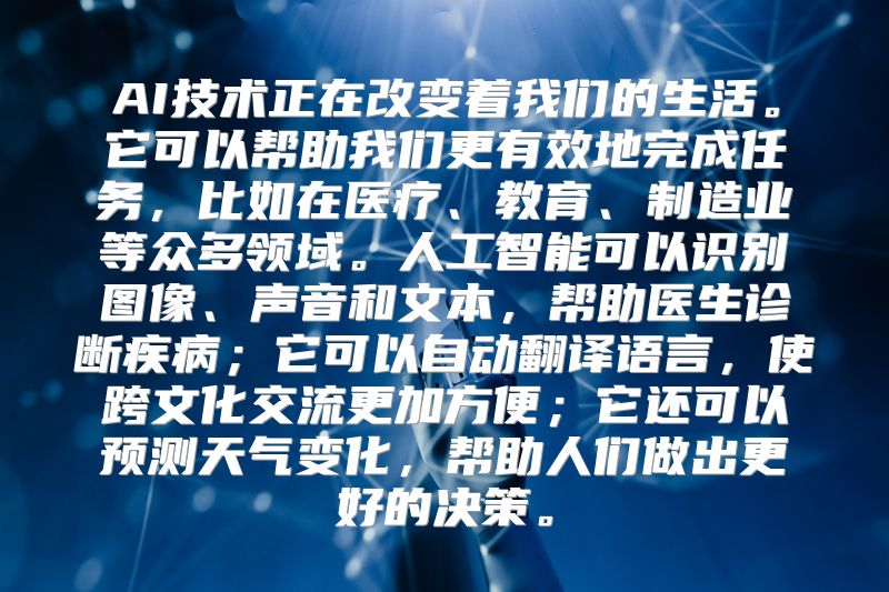 AI技术正在改变着我们的生活。它可以帮助我们更有效地完成任务，比如在医疗、教育、制造业等众多领域。人工智能可以识别图像、声音和文本，帮助医生诊断疾病；它可以自动翻译语言，使跨文化交流更加方便；它还可以预测天气变化，帮助人们做出更好的决策。