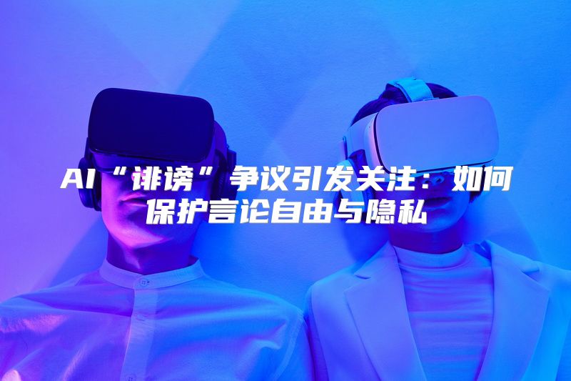 AI“诽谤”争议引发关注：如何保护言论自由与隐私