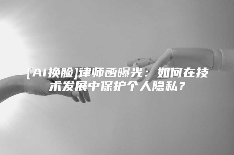 [AI换脸]律师函曝光：如何在技术发展中保护个人隐私？