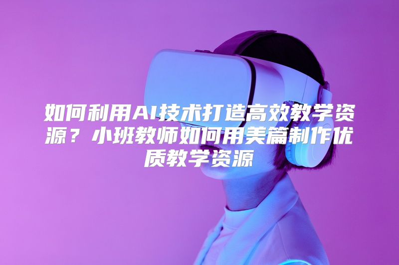 如何利用AI技术打造高效教学资源？小班教师如何用美篇制作优质教学资源