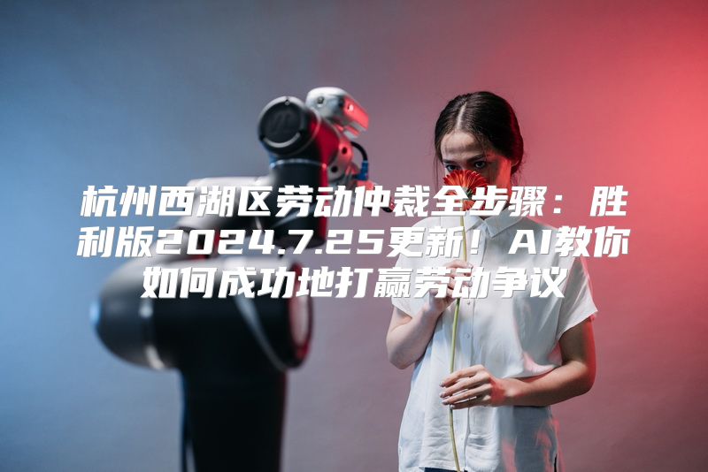 杭州西湖区劳动仲裁全步骤：胜利版2024.7.25更新！AI教你如何成功地打赢劳动争议