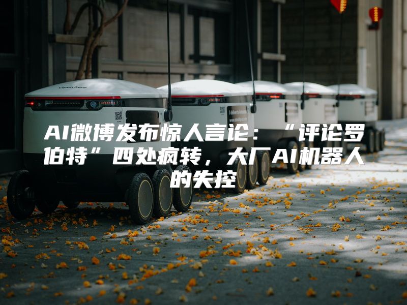 AI微博发布惊人言论：“评论罗伯特”四处疯转，大厂AI机器人的失控