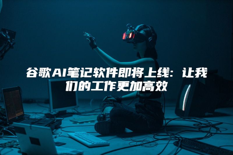 谷歌AI笔记软件即将上线: 让我们的工作更加高效