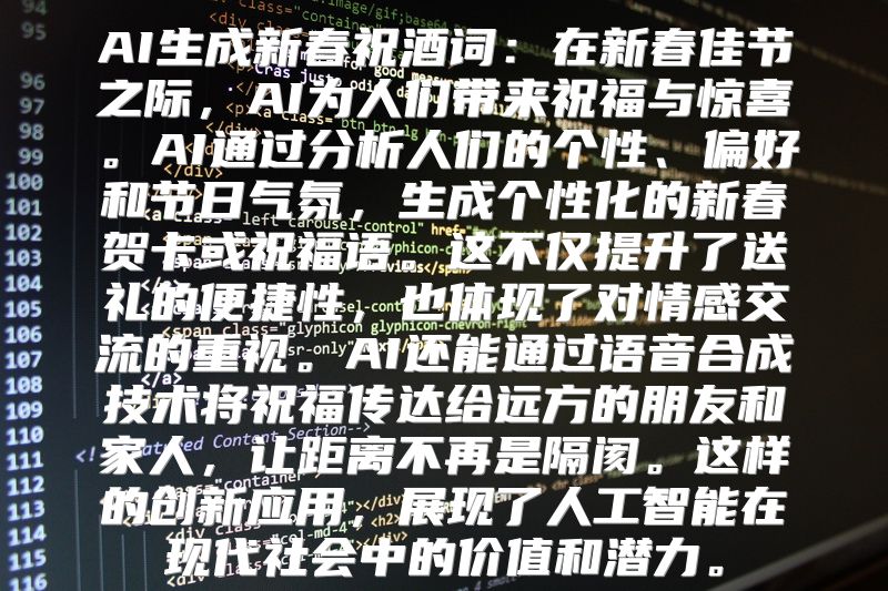 AI生成新春祝酒词：在新春佳节之际，AI为人们带来祝福与惊喜。AI通过分析人们的个性、偏好和节日气氛，生成个性化的新春贺卡或祝福语。这不仅提升了送礼的便捷性，也体现了对情感交流的重视。AI还能通过语音合成技术将祝福传达给远方的朋友和家人，让距离不再是隔阂。这样的创新应用，展现了人工智能在现代社会中的价值和潜力。