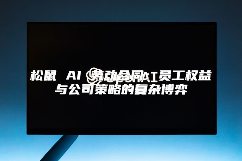 松鼠 AI 劳动合同：员工权益与公司策略的复杂博弈