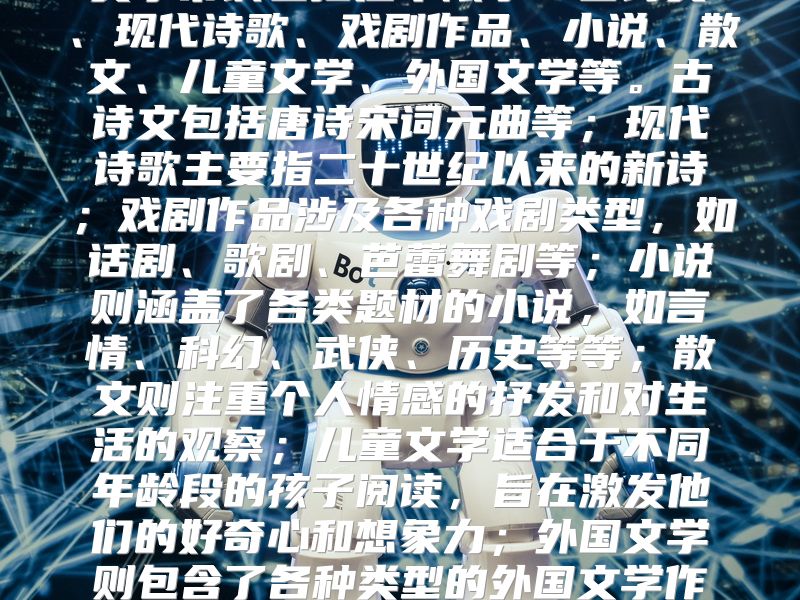 文学常识包括但不限于：古诗文、现代诗歌、戏剧作品、小说、散文、儿童文学、外国文学等。古诗文包括唐诗宋词元曲等；现代诗歌主要指二十世纪以来的新诗；戏剧作品涉及各种戏剧类型，如话剧、歌剧、芭蕾舞剧等；小说则涵盖了各类题材的小说，如言情、科幻、武侠、历史等等；散文则注重个人情感的抒发和对生活的观察；儿童文学适合于不同年龄段的孩子阅读，旨在激发他们的好奇心和想象力；外国文学则包含了各种类型的外国文学作品，如欧美文学、亚洲文学等。