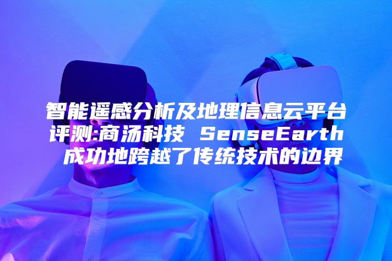 智能遥感分析及地理信息云平台评测:商汤科技 SenseEarth 成功地跨越了传统技术的边界