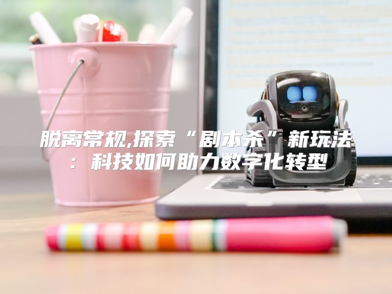 脱离常规,探索“剧本杀”新玩法：科技如何助力数字化转型