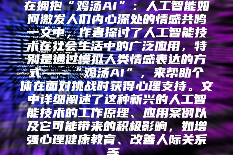 在拥抱“鸡汤AI”：人工智能如何激发人们内心深处的情感共鸣一文中，作者探讨了人工智能技术在社会生活中的广泛应用，特别是通过模拟人类情感表达的方式——“鸡汤AI”，来帮助个体在面对挑战时获得心理支持。文中详细阐述了这种新兴的人工智能技术的工作原理、应用案例以及它可能带来的积极影响，如增强心理健康教育、改善人际关系等。