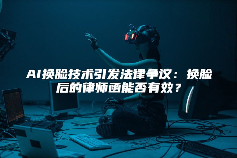 AI换脸技术引发法律争议：换脸后的律师函能否有效？