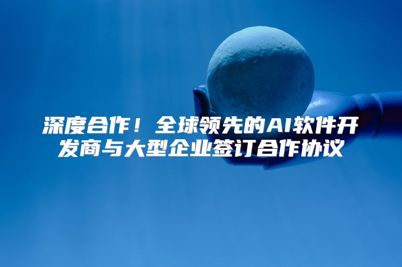 深度合作！全球领先的AI软件开发商与大型企业签订合作协议