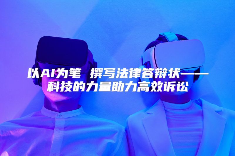 以AI为笔 撰写法律答辩状——科技的力量助力高效诉讼