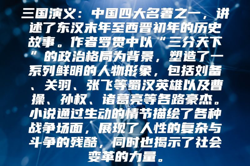三国演义：中国四大名著之一，讲述了东汉末年至西晋初年的历史故事。作者罗贯中以“三分天下”的政治格局为背景，塑造了一系列鲜明的人物形象，包括刘备、关羽、张飞等蜀汉英雄以及曹操、孙权、诸葛亮等各路豪杰。小说通过生动的情节描绘了各种战争场面，展现了人性的复杂与斗争的残酷，同时也揭示了社会变革的力量。