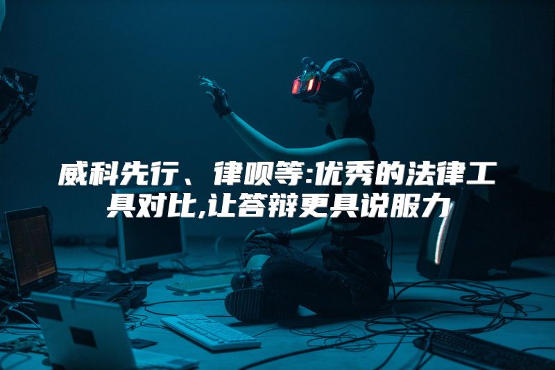 威科先行、律呗等:优秀的法律工具对比,让答辩更具说服力