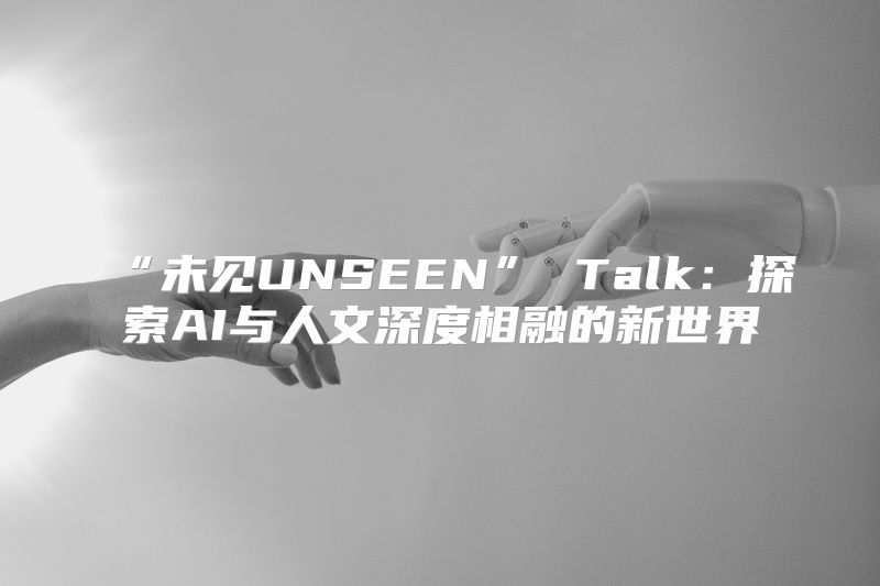 “未见UNSEEN” Talk：探索AI与人文深度相融的新世界