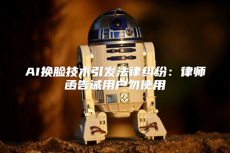 AI换脸技术引发法律纠纷：律师函告诫用户勿使用