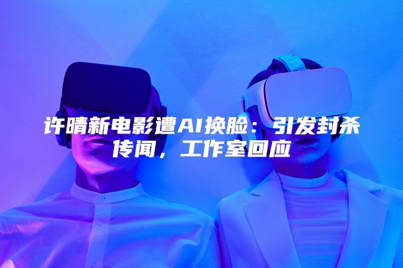 许晴新电影遭AI换脸：引发封杀传闻，工作室回应