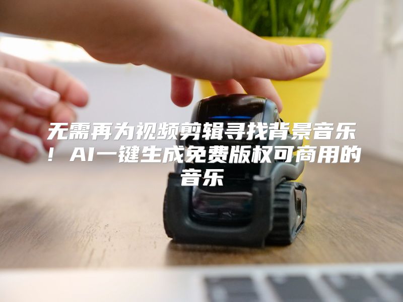 无需再为视频剪辑寻找背景音乐！AI一键生成免费版权可商用的音乐