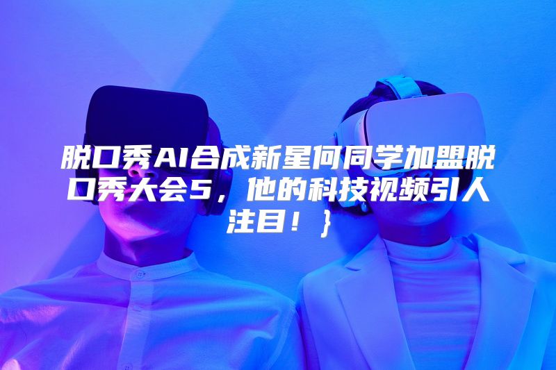 脱口秀AI合成新星何同学加盟脱口秀大会5，他的科技视频引人注目！}