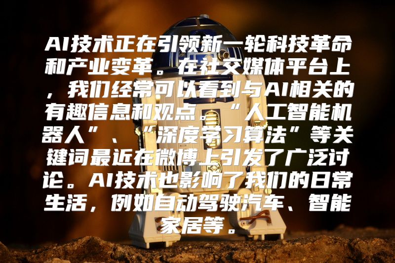 AI技术正在引领新一轮科技革命和产业变革。在社交媒体平台上，我们经常可以看到与AI相关的有趣信息和观点。“人工智能机器人”、“深度学习算法”等关键词最近在微博上引发了广泛讨论。AI技术也影响了我们的日常生活，例如自动驾驶汽车、智能家居等。